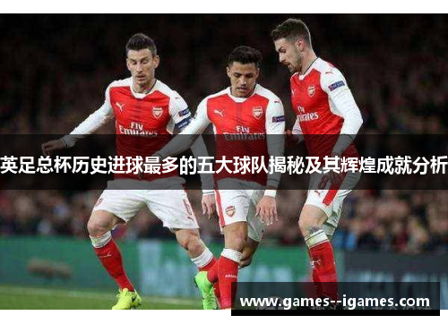 英足总杯历史进球最多的五大球队揭秘及其辉煌成就分析 英足总杯历史进球最多的五大球队揭秘及其辉煌成就分析