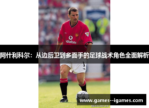阿什利科尔:从边后卫到多面手的足球战术角色全面解析 阿什利科尔:从边后卫到多面手的足球战术角色全面解析