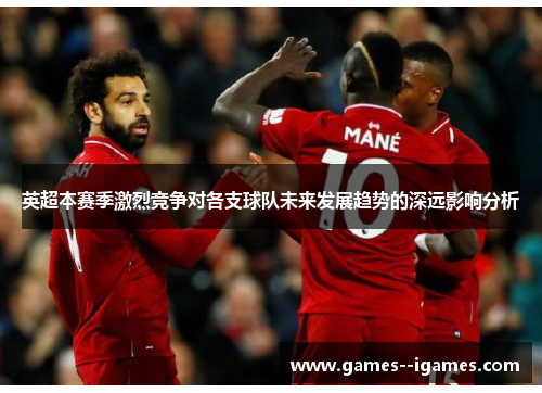 英超本赛季激烈竞争对各支球队未来发展趋势的深远影响分析