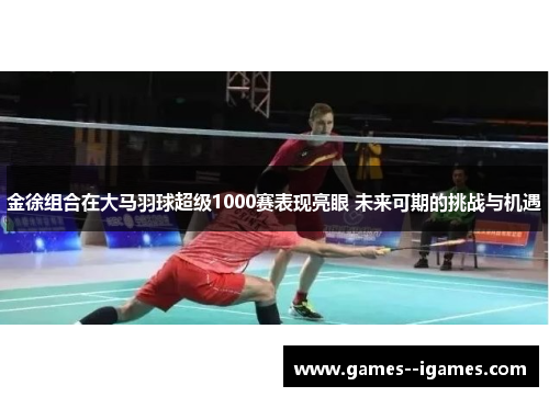 金徐组合在大马羽球超级1000赛表现亮眼 未来可期的挑战与机遇 金徐组合在大马羽球超级1000赛表现亮眼 未来可期的挑战与机遇