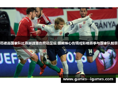 厄德高国家队比赛脚踝重伤震动足坛 挪威核心伤情或影响赛季与国家队前景